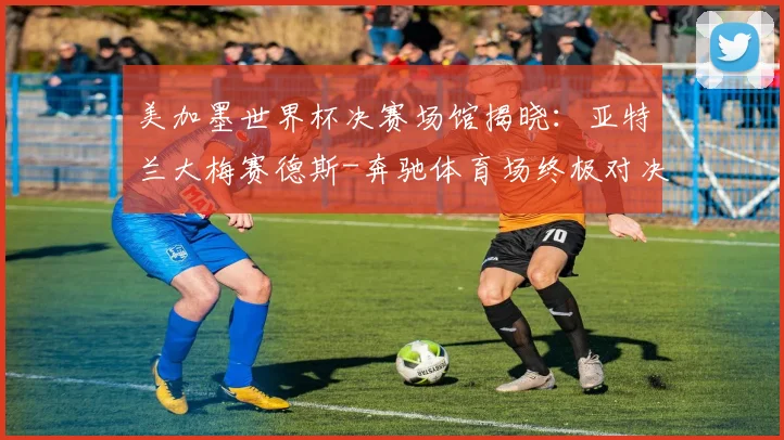 美加墨世界杯决赛场馆揭晓：亚特兰大梅赛德斯-奔驰体育场终极对决