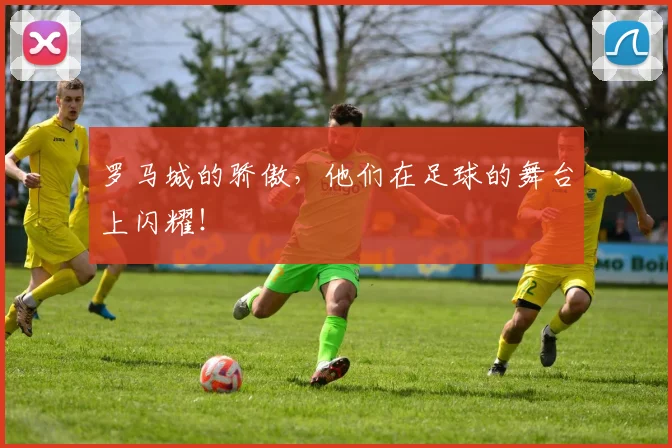 罗马城的骄傲，他们在足球的舞台上闪耀！